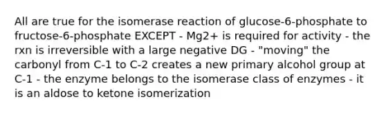 All are true for the isomerase reaction of glucose-6-phosphate to fructose-6-phosphate EXCEPT - Mg2+ is required for activity - the rxn is irreversible with a large negative DG - "moving" the carbonyl from C-1 to C-2 creates a new primary alcohol group at C-1 - the enzyme belongs to the isomerase class of enzymes - it is an aldose to ketone isomerization