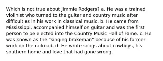 Which is not true about Jimmie Rodgers? a. He was a trained violinist who turned to the guitar and country music after difficulties in his work in classical music. b. He came from Mississippi, accompanied himself on guitar and was the first person to be elected into the Country Music Hall of Fame. c. He was known as the "singing brakeman" because of his former work on the railroad. d. He wrote songs about cowboys, his southern home and love that had gone wrong.