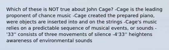 Which of these is NOT true about John Cage? -Cage is the leading proponent of chance music -Cage created the prepared piano, were objects are inserted into and on the strings -Cage's music relies on a predictable sequence of musical events, or sounds -'33'' consists of three movements of silence -4'33'' heightens awareness of environmental sounds