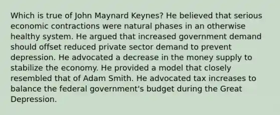 Which is true of John Maynard Keynes? He believed that serious economic contractions were natural phases in an otherwise healthy system. He argued that increased government demand should offset reduced private sector demand to prevent depression. He advocated a decrease in the money supply to stabilize the economy. He provided a model that closely resembled that of Adam Smith. He advocated tax increases to balance the federal government's budget during the Great Depression.