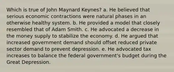 Which is true of John Maynard Keynes? a. He believed that serious economic contractions were natural phases in an otherwise healthy system. b. He provided a model that closely resembled that of Adam Smith. c. He advocated a decrease in the money supply to stabilize the economy. d. He argued that increased government demand should offset reduced private sector demand to prevent depression. e. He advocated tax increases to balance the federal government's budget during the Great Depression.