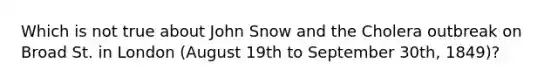 Which is not true about John Snow and the Cholera outbreak on Broad St. in London (August 19th to September 30th, 1849)?