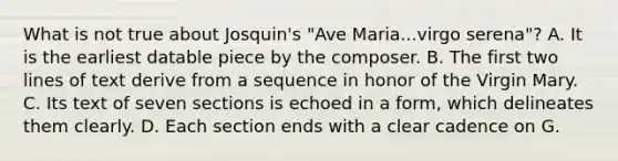 What is not true about Josquin's "Ave Maria...virgo serena"? A. It is the earliest datable piece by the composer. B. The first two lines of text derive from a sequence in honor of the Virgin Mary. C. Its text of seven sections is echoed in a form, which delineates them clearly. D. Each section ends with a clear cadence on G.