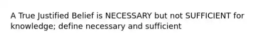 A True Justified Belief is NECESSARY but not SUFFICIENT for knowledge; define necessary and sufficient