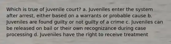 Which is true of juvenile court? a. Juveniles enter the system after arrest, either based on a warrants or probable cause b. Juveniles are found guilty or not guilty of a crime c. Juveniles can be released on bail or their own recognizance during case processing d. Juveniles have the right to receive treatment