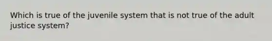 Which is true of the juvenile system that is not true of the adult justice system?