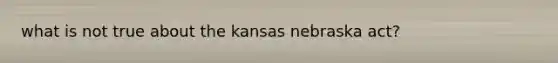 what is not true about the kansas nebraska act?