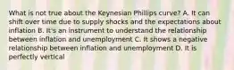 What is not true about the Keynesian Phillips curve? A. It can shift over time due to supply shocks and the expectations about inflation B. It's an instrument to understand the relationship between inflation and unemployment C. It shows a negative relationship between inflation and unemployment D. It is perfectly vertical