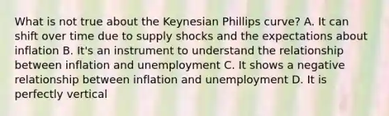 What is not true about the Keynesian Phillips curve? A. It can shift over time due to supply shocks and the expectations about inflation B. It's an instrument to understand the relationship between inflation and unemployment C. It shows a negative relationship between inflation and unemployment D. It is perfectly vertical