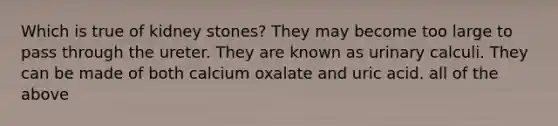 Which is true of kidney stones? They may become too large to pass through the ureter. They are known as urinary calculi. They can be made of both calcium oxalate and uric acid. all of the above