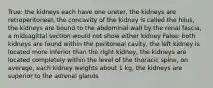 True: the kidneys each have one ureter, the kidneys are retroperitoneal, the concavity of the kidney is called the hilus, the kidneys are bound to the abdominal wall by the renal fascia, a midsagittal section would not show either kidney False: both kidneys are found within the peritoneal cavity, the left kidney is located more inferior than the right kidney, the kidneys are located completely within the level of the thoracic spine, on average, each kidney weights about 1 kg, the kidneys are superior to the adrenal glands