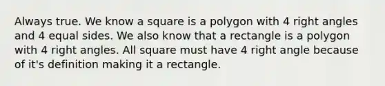 Always true. We know a square is a polygon with 4 right angles and 4 equal sides. We also know that a rectangle is a polygon with 4 right angles. All square must have 4 right angle because of it's definition making it a rectangle.