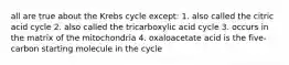 all are true about the Krebs cycle except: 1. also called the citric acid cycle 2. also called the tricarboxylic acid cycle 3. occurs in the matrix of the mitochondria 4. oxaloacetate acid is the five-carbon starting molecule in the cycle