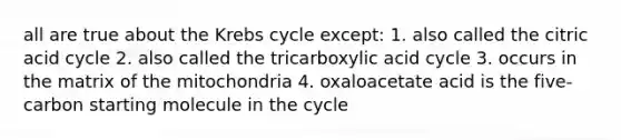 all are true about the Krebs cycle except: 1. also called the citric acid cycle 2. also called the tricarboxylic acid cycle 3. occurs in the matrix of the mitochondria 4. oxaloacetate acid is the five-carbon starting molecule in the cycle