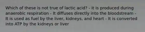 Which of these is not true of lactic acid? - it is produced during an<a href='https://www.questionai.com/knowledge/kyxGdbadrV-aerobic-respiration' class='anchor-knowledge'>aerobic respiration</a> - It diffuses directly into <a href='https://www.questionai.com/knowledge/k7oXMfj7lk-the-blood' class='anchor-knowledge'>the blood</a>stream - It is used as fuel by the liver, kidneys, and heart - It is converted into ATP by the kidneys or liver