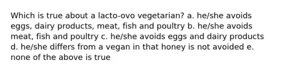 Which is true about a lacto-ovo vegetarian? a. he/she avoids eggs, dairy products, meat, fish and poultry b. he/she avoids meat, fish and poultry c. he/she avoids eggs and dairy products d. he/she differs from a vegan in that honey is not avoided e. none of the above is true