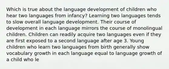 Which is true about the language development of children who hear two languages from infancy? Learning two languages tends to slow overall language development. Their course of development in each language mirrors the course of monolingual children. Children can readily acquire two languages even if they are first exposed to a second language after age 3. Young children who learn two languages from birth generally show vocabulary growth in each language equal to language growth of a child who le