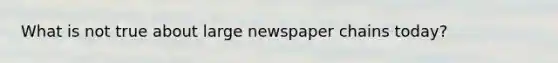 What is not true about large newspaper chains today?