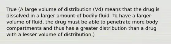 True (A large volume of distribution (Vd) means that the drug is dissolved in a larger amount of bodily fluid. To have a larger volume of fluid, the drug must be able to penetrate more body compartments and thus has a greater distribution than a drug with a lesser volume of distribution.)