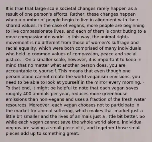 It is true that large-scale societal changes rarely happen as a result of one person's efforts. Rather, these changes happen when a number of people begin to live in alignment with their shared values. In the case of vegans, more people are beginning to live compassionate lives, and each of them is contributing to a more compassionate world. In this way, the animal rights movement is no different from those of women's suffrage and racial equality, which were both comprised of many individuals who held in common values of compassion, peace and social justice. - On a smaller scale, however, it is important to keep in mind that no matter what another person does, you are accountable to yourself. This means that even though one person alone cannot create the world veganism envisions, you need to be able to look at yourself in the mirror every morning. - To that end, it might be helpful to note that each vegan saves roughly 400 animals per year, reduces more greenhouse emissions than non-vegans and uses a fraction of the fresh water resources. Moreover, each vegan chooses not to participate in the market for animal suffering, which makes that market just a little bit smaller and the lives of animals just a little bit better. So while each vegan cannot save the whole world alone, individual vegans are saving a small piece of it, and together those small pieces add up to something great.