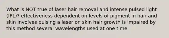 What is NOT true of laser hair removal and intense pulsed light (IPL)? effectiveness dependent on levels of pigment in hair and skin involves pulsing a laser on skin hair growth is impaired by this method several wavelengths used at one time