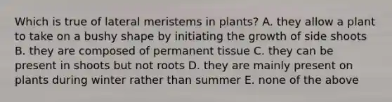 Which is true of lateral meristems in plants? A. they allow a plant to take on a bushy shape by initiating the growth of side shoots B. they are composed of permanent tissue C. they can be present in shoots but not roots D. they are mainly present on plants during winter rather than summer E. none of the above