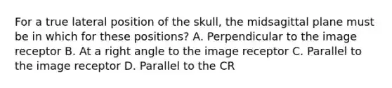 For a true lateral position of the skull, the midsagittal plane must be in which for these positions? A. Perpendicular to the image receptor B. At a right angle to the image receptor C. Parallel to the image receptor D. Parallel to the CR