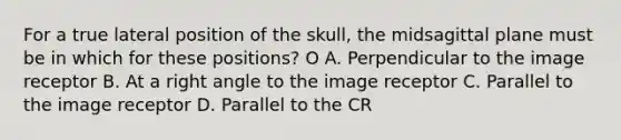 For a true lateral position of the skull, the midsagittal plane must be in which for these positions? O A. Perpendicular to the image receptor B. At a right angle to the image receptor C. Parallel to the image receptor D. Parallel to the CR