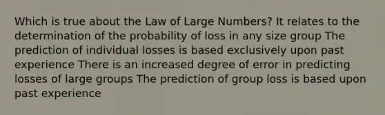 Which is true about the Law of Large Numbers? It relates to the determination of the probability of loss in any size group The prediction of individual losses is based exclusively upon past experience There is an increased degree of error in predicting losses of large groups The prediction of group loss is based upon past experience