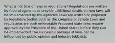 What is not true of laws or regulations? Regulations are written by federal agencies to provide additional details on how laws will be implemented by the agencies Laws are written or proposed by legislative bodies such as the congress or senate Laws and regulations are both enforceable Proposed state laws require approval by the President of the United States before they can be implemented The successful passage of laws can be influenced by public opinion and industry lobbyists