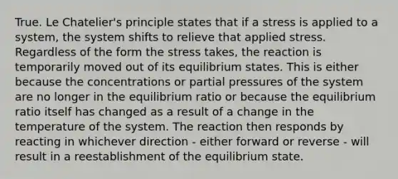 True. Le Chatelier's principle states that if a stress is applied to a system, the system shifts to relieve that applied stress. Regardless of the form the stress takes, the reaction is temporarily moved out of its equilibrium states. This is either because the concentrations or partial pressures of the system are no longer in the equilibrium ratio or because the equilibrium ratio itself has changed as a result of a change in the temperature of the system. The reaction then responds by reacting in whichever direction - either forward or reverse - will result in a reestablishment of the equilibrium state.