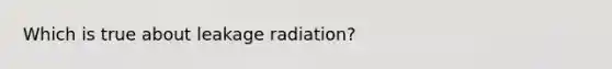 Which is true about leakage radiation?