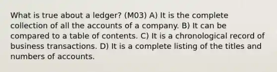 What is true about a ledger? (M03) A) It is the complete collection of all the accounts of a company. B) It can be compared to a table of contents. C) It is a chronological record of business transactions. D) It is a complete listing of the titles and numbers of accounts.