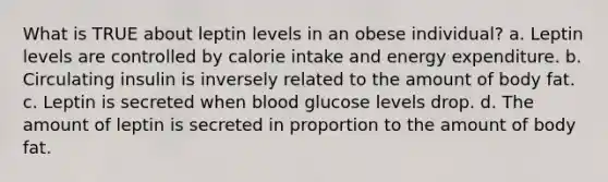 What is TRUE about leptin levels in an obese individual? a. Leptin levels are controlled by calorie intake and energy expenditure. b. Circulating insulin is inversely related to the amount of body fat. c. Leptin is secreted when blood glucose levels drop. d. The amount of leptin is secreted in proportion to the amount of body fat.