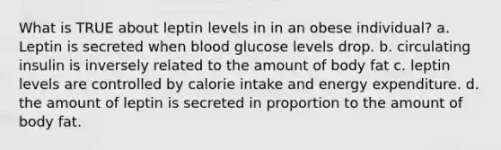 What is TRUE about leptin levels in in an obese individual? a. Leptin is secreted when blood glucose levels drop. b. circulating insulin is inversely related to the amount of body fat c. leptin levels are controlled by calorie intake and energy expenditure. d. the amount of leptin is secreted in proportion to the amount of body fat.