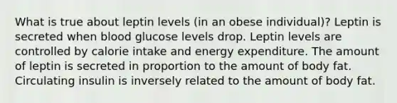 What is true about leptin levels (in an obese individual)? Leptin is secreted when blood glucose levels drop. Leptin levels are controlled by calorie intake and energy expenditure. The amount of leptin is secreted in proportion to the amount of body fat. Circulating insulin is inversely related to the amount of body fat.