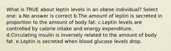 What is TRUE about leptin levels in an obese individual? Select one: a.No answer is correct b.The amount of leptin is secreted in proportion to the amount of body fat. c.Leptin levels are controlled by calorie intake and energy expenditure. d.Circulating insulin is inversely related to the amount of body fat. e.Leptin is secreted when blood glucose levels drop.