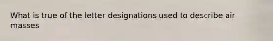 What is true of the letter designations used to describe <a href='https://www.questionai.com/knowledge/kxxue2ni5z-air-masses' class='anchor-knowledge'>air masses</a>