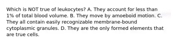 Which is NOT true of leukocytes? A. They account for <a href='https://www.questionai.com/knowledge/k7BtlYpAMX-less-than' class='anchor-knowledge'>less than</a> 1% of total blood volume. B. They move by amoeboid motion. C. They all contain easily recognizable membrane-bound cytoplasmic granules. D. They are the only formed elements that are true cells.