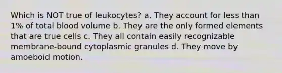 Which is NOT true of leukocytes? a. They account for less than 1% of total blood volume b. They are the only formed elements that are true cells c. They all contain easily recognizable membrane-bound cytoplasmic granules d. They move by amoeboid motion.