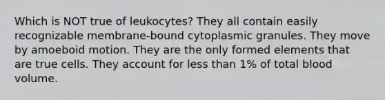 Which is NOT true of leukocytes? They all contain easily recognizable membrane-bound cytoplasmic granules. They move by amoeboid motion. They are the only formed elements that are true cells. They account for less than 1% of total blood volume.