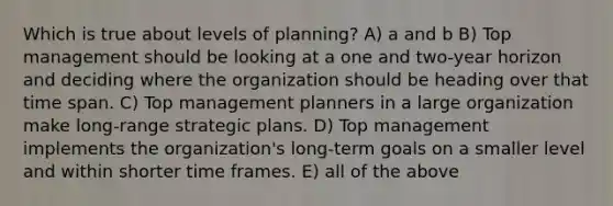 Which is true about levels of planning? A) a and b B) Top management should be looking at a one and two-year horizon and deciding where the organization should be heading over that time span. C) Top management planners in a large organization make long-range strategic plans. D) Top management implements the organization's long-term goals on a smaller level and within shorter time frames. E) all of the above