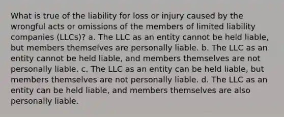 What is true of the liability for loss or injury caused by the wrongful acts or omissions of the members of limited liability companies (LLCs)? a. The LLC as an entity cannot be held liable, but members themselves are personally liable. b. The LLC as an entity cannot be held liable, and members themselves are not personally liable. c. The LLC as an entity can be held liable, but members themselves are not personally liable. d. The LLC as an entity can be held liable, and members themselves are also personally liable.