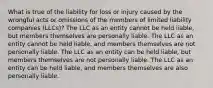 What is true of the liability for loss or injury caused by the wrongful acts or omissions of the members of limited liability companies (LLCs)? The LLC as an entity cannot be held liable, but members themselves are personally liable. The LLC as an entity cannot be held liable, and members themselves are not personally liable. The LLC as an entity can be held liable, but members themselves are not personally liable. The LLC as an entity can be held liable, and members themselves are also personally liable.