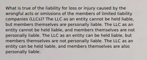 What is true of the liability for loss or injury caused by the wrongful acts or omissions of the members of limited liability companies (LLCs)? The LLC as an entity cannot be held liable, but members themselves are personally liable. The LLC as an entity cannot be held liable, and members themselves are not personally liable. The LLC as an entity can be held liable, but members themselves are not personally liable. The LLC as an entity can be held liable, and members themselves are also personally liable.