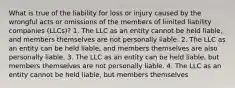 What is true of the liability for loss or injury caused by the wrongful acts or omissions of the members of limited liability companies (LLCs)? 1. The LLC as an entity cannot be held liable, and members themselves are not personally liable. 2. The LLC as an entity can be held liable, and members themselves are also personally liable. 3. The LLC as an entity can be held liable, but members themselves are not personally liable. 4. The LLC as an entity cannot be held liable, but members themselves