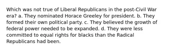 Which was not true of Liberal Republicans in the post-Civil War era? a. They nominated Horace Greeley for president. b. They formed their own political party. c. They believed the growth of federal power needed to be expanded. d. They were less committed to equal rights for blacks than the Radical Republicans had been.