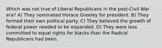 Which was not true of Liberal Republicans in the post-Civil War era? A) They nominated Horace Greeley for president. B) They formed their own political party. C) They believed the growth of federal power needed to be expanded. D) They were less committed to equal rights for blacks than the Radical Republicans had been.