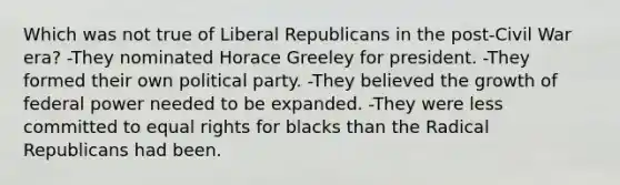 Which was not true of Liberal Republicans in the post-Civil War era? -They nominated Horace Greeley for president. -They formed their own political party. -They believed the growth of federal power needed to be expanded. -They were less committed to equal rights for blacks than the Radical Republicans had been.