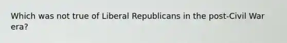 Which was not true of Liberal Republicans in the post-Civil War era?